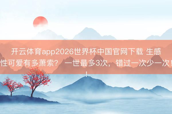 开云体育app2026世界杯中国官网下载 生感性可爱有多萧索？ 一世最多3次，错过一次少一次！
