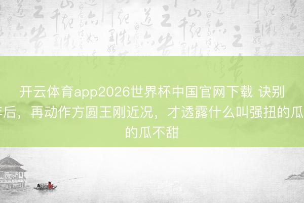 开云体育app2026世界杯中国官网下载 诀别25年后，再动作方圆王刚近况，才透露什么叫强扭的瓜不甜