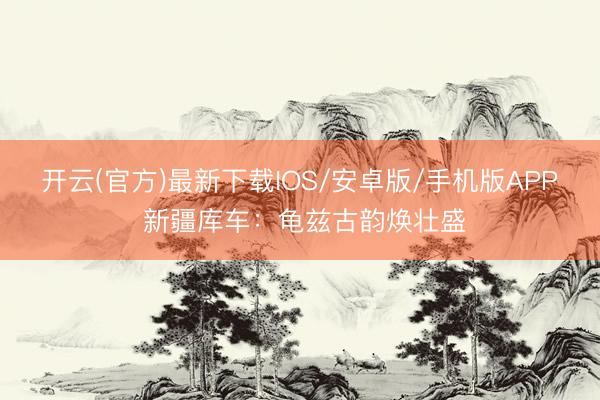 开云(官方)最新下载IOS/安卓版/手机版APP 新疆库车：龟兹古韵焕壮盛