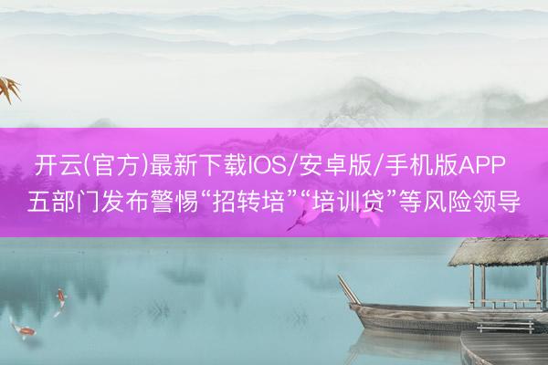 开云(官方)最新下载IOS/安卓版/手机版APP 五部门发布警惕“招转培”“培训贷”等风险领导