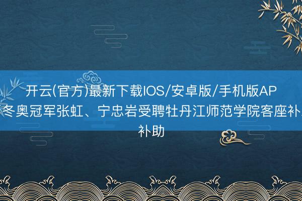 开云(官方)最新下载IOS/安卓版/手机版APP 冬奥冠军张虹、宁忠岩受聘牡丹江师范学院客座补助