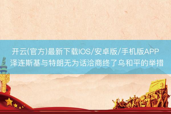 开云(官方)最新下载IOS/安卓版/手机版APP 泽连斯基与特朗无为话洽商终了乌和平的举措