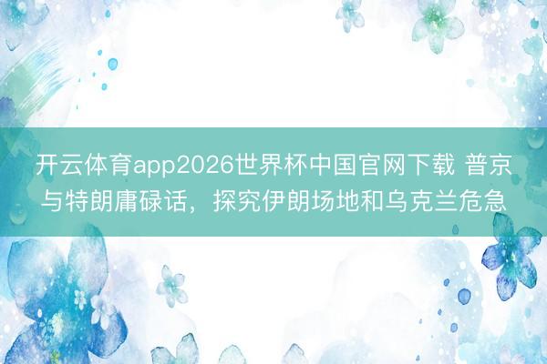 开云体育app2026世界杯中国官网下载 普京与特朗庸碌话，探究伊朗场地和乌克兰危急