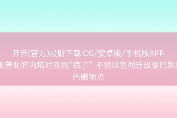 开云(官方)最新下载IOS/安卓版/手机版APP 特朗普叱咤内塔尼亚胡“疯了” 不悦以色列升级黎巴嫩地点