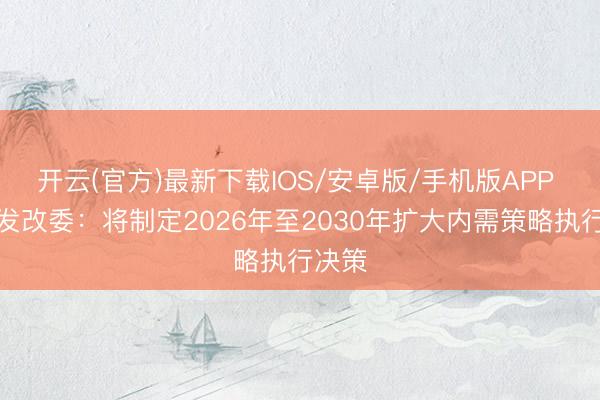 开云(官方)最新下载IOS/安卓版/手机版APP 国度发改委：将制定2026年至2030年扩大内需策略执行决策