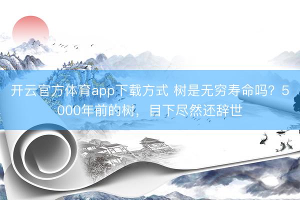 开云官方体育app下载方式 树是无穷寿命吗?5000年前的树,目下尽然还辞世