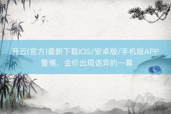 开云(官方)最新下载IOS/安卓版/手机版APP 警惕，金价出现诡异的一幕