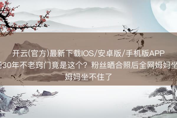 开云(官方)最新下载IOS/安卓版/手机版APP 陈慧珊30年不老窍门竟是这个?粉丝晒合照后全网姆妈坐不住了