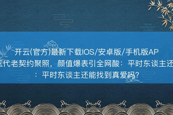 开云(官方)最新下载IOS/安卓版/手机版APP 杨采钰晒富三代老契约聚照，颜值爆表引全网酸：平时东谈主还能找到真爱吗？