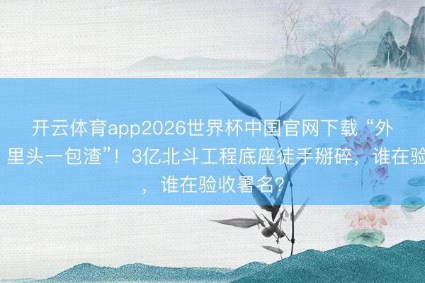 开云体育app2026世界杯中国官网下载 “外面糊皮，里头一包渣”！3亿北斗工程底座徒手掰碎，谁在验收署名？